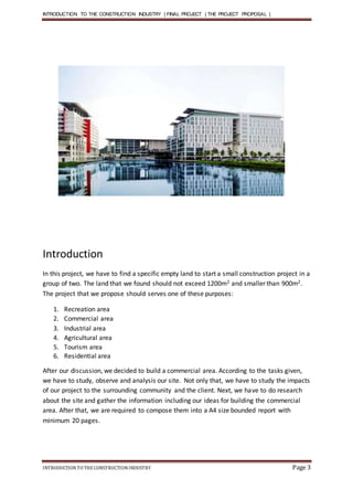 INTRODUCTION TO THE CONSTRUCTION INDUSTRY | FINAL PROJECT | THE PROJECT PROPOSAL |
INTRODUCTIONTO THE CONSTRUCTIONINDUSTRY Page 3
Introduction
In this project, we have to find a specific empty land to start a small construction project in a
group of two. The land that we found should not exceed 1200m2 and smaller than 900m2.
The project that we propose should serves one of these purposes:
1. Recreation area
2. Commercial area
3. Industrial area
4. Agricultural area
5. Tourism area
6. Residential area
After our discussion, we decided to build a commercial area. According to the tasks given,
we have to study, observe and analysis our site. Not only that, we have to study the impacts
of our project to the surrounding community and the client. Next, we have to do research
about the site and gather the information including our ideas for building the commercial
area. After that, we are required to compose them into a A4 size bounded report with
minimum 20 pages.
 
