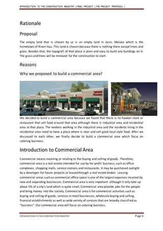 INTRODUCTION TO THE CONSTRUCTION INDUSTRY | FINAL PROJECT | THE PROJECT PROPOSAL |
INTRODUCTIONTO THE CONSTRUCTIONINDUSTRY Page 6
Rationale
Proposal
The empty land that is chosen by us is an empty land in Jasin, Melaka which is the
hometown of Riven Hau. This land is chosen because there is nothing there except trees and
grass. Besides that, the topografi of that place is plain and easy to build any buildings on it.
The grass and trees will be removed for the construction to start.
Reasons
Why we proposed to build a commercial area?
We decided to build a commercial area because we found that there is no hawker store or
restaurant that sell food around that area although there is industrial area and residential
area at that place. The workers working in the industrial area and the residents living in the
residential area need to have a place where is near and sell good local style food. After we
discussed to each other, we finally decide to build a commercial area which focus on
catering business.
Introduction to Commercial Area
Commercial means involving or relating to the buying and selling of goods. Therefore,
commercial area is a real estate intended for use by for-profit business, such as office
complexes, shopping malls, service stations and restaurants. It may be purchased outright
by a developer for future projects or leased through a real estate broker. Leasing
commercial areas such as commercial office space is one of the largest expenses incurred by
new and expanding businesses. Commercial area is very important although it only take up
about 5% of a city’s land which is quite small. Commercial area provide jobs for the people
and bring money into the society. Commercial area is for commercial activities such as
buying and selling of goods, services in retail businesses, wholesale buying and selling,
financial establishments as well as wide variety of services that are broadly classified as
“business”. Our commercial area will focus on catering business.
 