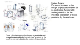Product Designer 
Personnel involved in the 
design of products in terms of 
its aesthetics, functionality, 
and ergonomics, for the 
intended application of these 
products, by the end user. 
Figure 1- Product design often focuses on improving and 
innovating upon objects, to create “new” products for the 
benefit of end users, besides the creation of new products 
 