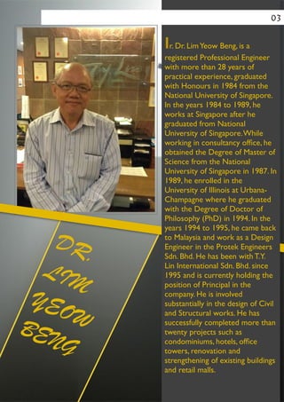 Ir. Dr. LimYeow Beng, is a
registered Professional Engineer
with more than 28 years of
practical experience, graduated
with Honours in 1984 from the
National University of Singapore.
In the years 1984 to 1989, he
works at Singapore after he
graduated from National
University of Singapore.While
working in consultancy ofﬁce, he
obtained the Degree of Master of
Science from the National
University of Singapore in 1987. In
1989, he enrolled in the
University of Illinois at Urbana-
Champagne where he graduated
with the Degree of Doctor of
Philosophy (PhD) in 1994. In the
years 1994 to 1995, he came back
to Malaysia and work as a Design
Engineer in the Protek Engineers
Sdn. Bhd. He has been with T.Y.
Lin International Sdn. Bhd. since
1995 and is currently holding the
position of Principal in the
company. He is involved
substantially in the design of Civil
and Structural works. He has
successfully completed more than
twenty projects such as
condominiums, hotels, ofﬁce
towers, renovation and
strengthening of existing buildings
and retail malls.	

03
DR.
LIM
YEOWBENG
 