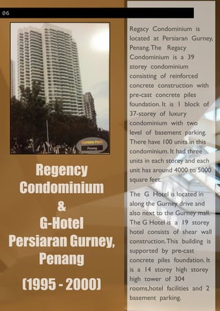 Regency
Condominium
&
G-Hotel
Persiaran Gurney,
Penang
!
(1995 - 2000)
!
Regacy Condominium is
located at Persiaran Gurney,
Penang.The Regacy
Condominium is a 39
storey condominium
consisting of reinforced
concrete construction with
pre-cast concrete piles
foundation. It is 1 block of
37-storey of luxury
condominium with two
level of basement parking.
There have 100 units in this
condominium. It had three
units in each storey and each
unit has around 4000 to 5000
square feet.	

The G Hotel is located in
along the Gurney drive and
also next to the Gurney mall.
The G Hotel is a 19 storey
hotel consists of shear wall
construction.This building is
supported by pre-cast
concrete piles foundation. It
is a 14 storey high storey
high tower of 304
rooms,hotel facilities and 2
basement parking.
06
 