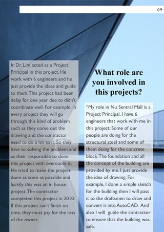 Ir. Dr. Lim acted as a Project
Principal in this project. He
work with 6 engineers and he
just provide the ideas and guide
to them.This project had been
delay for one year due to didn’t
coordinate well. For example, in
every project they will go
through this kind of problem
such as they come out the
drawing and the contractor
need to do a lot to it. So they
have to solving the problem and
as their responsible to done
this project with overcome it.
He tried to make the project
done as soon as possible and
luckily this was an in house
project.The contractor
completed this project in 2010.
If this project can't ﬁnish on
time, they must pay for the loss
of the owner.
What role are
you involved in
this projects?
“My role in Nu Sentral Mall is a
Project Principal. I have 6
engineers that work with me in
this project. Some of our
people are doing for the
structural steel and some of
them doing for the concrete
block.The foundation and all
the concept of the building are
provided by me. I just provide
the idea of drawing. For
example, I done a simple sketch
for the building then I will pass
it to the draftsmen to draw and
convert it into AutoCAD. And
also I will guide the contractor
to ensure that the building was
safe.
09
 