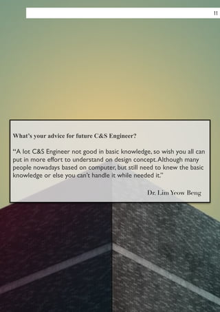 What’s your advice for future C&S Engineer?
!
“A lot C&S Engineer not good in basic knowledge, so wish you all can
put in more effort to understand on design concept.Although many
people nowadays based on computer, but still need to knew the basic
knowledge or else you can’t handle it while needed it.”	

Dr. Lim Yeow Beng
11
 