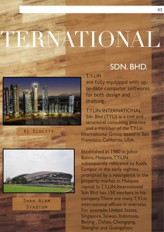 !
!
!
!
!
!
!
!
!
!
T.Y.LIN
are fully equipped with up-
to-date computer softwares
for both design and
drafting.
T.Y.LIN INTERNATIONAL
Sdn Bhd (TYLI) is a civil and
structural consulting practice
and a member of the T.Y.Lin
International Group based in San
Francisco, California, USA.	

!
Established in 1980 in Johor
Bahru, Malaysia,T.Y.LIN
subsequently relocated to Kuala
Lumpur in the early eighties
prompted by a resurgence in the
property market in Malaysia
capital. In T.Y.LIN International
Sdn Bhd has 150 workers in his
company.There are many T.Y.Lin
international ofﬁces in overseas.
For example; United States,
Singapore,Taiwan, Indonesia,
Beijing , Dalian, Chongqing,
Shanghai and Guangzhou.
TERNATIONAL
SDN. BHD.
05
KL Ecocity
Shah Alam
Stadium
 