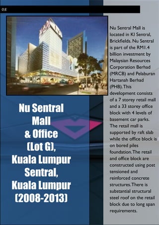 Nu Sentral
Mall
& Office
(Lot G),
Kuala Lumpur
Sentral,
Kuala Lumpur
(2008-2013)
!
Nu Sentral Mall is
located in Kl Sentral,
Brickﬁelds. Nu Sentral
is part of the RM1.4
billion investment by
Malaysian Resources
Corporation Berhad
(MRCB) and Pelaburan
Hartanah Berhad
(PHB).This
development consists
of a 7 storey retail mall
and a 33 storey ofﬁce
block with 4 levels of
basement car parks.
The retail mall is
supported by raft slab
while the ofﬁce block is
on bored piles
foundation.The retail
and ofﬁce block are
constructed using post
tensioned and
reinforced concrete
structures.There is
substantial structural
steel roof on the retail
block due to long span
requirements.
08
 