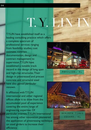 T.Y.LIN have established itself as a
leading consulting practice which offers
a complete spectrum of
professional services ranging
from feasibility studies, cost
estimate, contract
documentation, design and
contract management to
supervision.T.Y.LIN have
established a notable track
record in the design of long span
and high-rise structures.Their
design in prestressed and precast
concrete and structural steel
have also gained particular
renown.	

It afﬁliation with T.Y.LIN
international and other regional
ofﬁces allow it to draw from the
accumulated pool of experience
covering the entire range of
engineering expertise. Of
particular interest,T.Y.LIN International
has among other innovation, pioneered
the application of prestressing technique
on steel girders to increase their
efﬁciency.
T.Y. LIN IN
04
pavilion, kl
berjaya times
square, kl
 