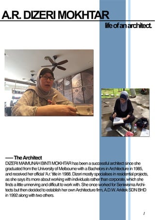 A.R.  DIZERI  MOKHTAR
1
–––TheArchitect
DIZERIMAIMUNAHBINTIMOKHDIZERIMAIMUNAHBINTIMOKHTARhasbeenasuccessfularchitectsinceshe
graduatedfromtheUniversityofMelbournewithaBachelorsinArchitecturein1985,
andreceivedherofficial‘A.r.’titlein1988.Dizerimostlyspecialisesinresidentialprojects,
asshesaysit‘smoreaboutworkingwithindividualsratherthancorporate,whichshe
findsalittleunnervinganddifficulttoworkwith.SheonceworkedforSeniwismaArchi-
tectsbutthendecidedtoestablishherownArchitecturefirm,A.D.W.ArkitekSDNBHD
in1992alongwithtwoothers.
life  of  an  architect.
 