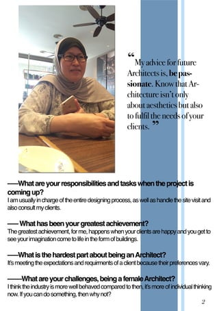 2
–––Whatareyourresponsibilitiesandtaskswhentheprojectis
comingup?
Iamusuallyinchargeoftheentiredesigningprocess,aswellashandlethesitevisitand
alsoconsultmyclients.
–––Whathasbeenyourgreatestachievement?
Thegreatestachievement,forme,happenswhenyourclientsarehappyandyougetto
seeyourimaginationcometolifeintheformofbuildings.
–––Whatisthehardestpartaboutbeingan–––WhatisthehardestpartaboutbeinganArchitect?
It’smeetingtheexpectationsandrequirmentsofaclientbecausetheirpreferencesvary.
––––Whatareyourchallenges,beingafemaleArchitect?
Ithinktheindustryismorewellbehavedcomparedtothen,it’smoreofindividualthinking
now.Ifyoucandosomething,thenwhynot?
“Myadviceforfuture
Architectsis,bepas-‐
sionate.KnowthatAr-‐
chitectureisn’tonly
aboutaestheticsbutalso
tofulfiltheneedsofyour
clients. ”
 