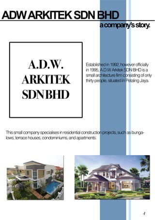 ADW  ARKITEK  SDN  BHD
a  company’s  story.
A.D.W.
ARKITEK
SDNBHD
Establishedin1992,howeverofficially
in1995,A.D.WArkitekSDNBHDisa
smallarchitecturefirmconsistingofonly
thirtypeople,situatedinPetalingJaya.
Thissmallcompanyspecialisesinresidentialconstructionprojects,suchasbunga-
lows,terracehouses,condominiums,andapartments.
4
 