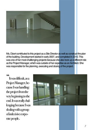 Ms.DizericontributedtothisprojectasaSiteDirectoraswellasconstructtheplan
ofthebuilding.Developmentstartedinearly2007,andcompletedin2010.This
wasoneofhermostchalllengingprojectsbecauseshealsotookupadifferentrole
astheProjectManager,whichwasoutsideofherexpertiseasanArchitect.She
wasresponsiblefortheplanning,executingandclosingoftheproject.
“Itwasdifficult,asa
ProjectManager,be-‐
causeIwashandling
theprojectfromthe
verybeginningtothe
end.Itwasreallychal-‐
lengingbecauseIwas
dealingwithagroup
ofindecisivecorpo-‐
ratepeople.”
7
 