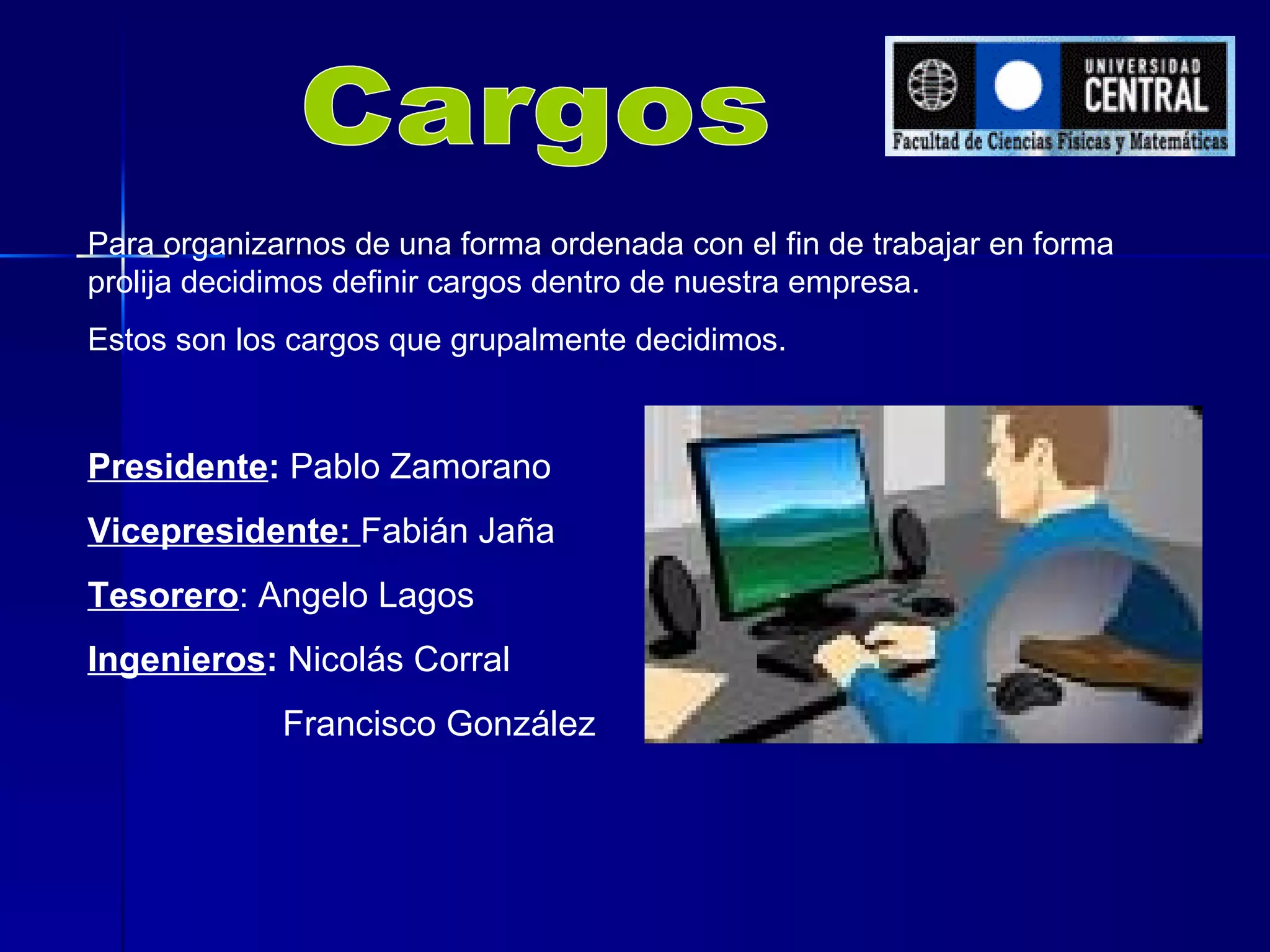 Cargos Para organizarnos de una forma ordenada con el fin de trabajar en forma prolija decidimos definir cargos dentro de nuestra empresa. Estos son los cargos que grupalmente decidimos. Presidente :  Pablo Zamorano Vicepresidente:  Fabián Jaña Tesorero : Angelo Lagos Ingenieros :  Nicolás Corral   Francisco González 