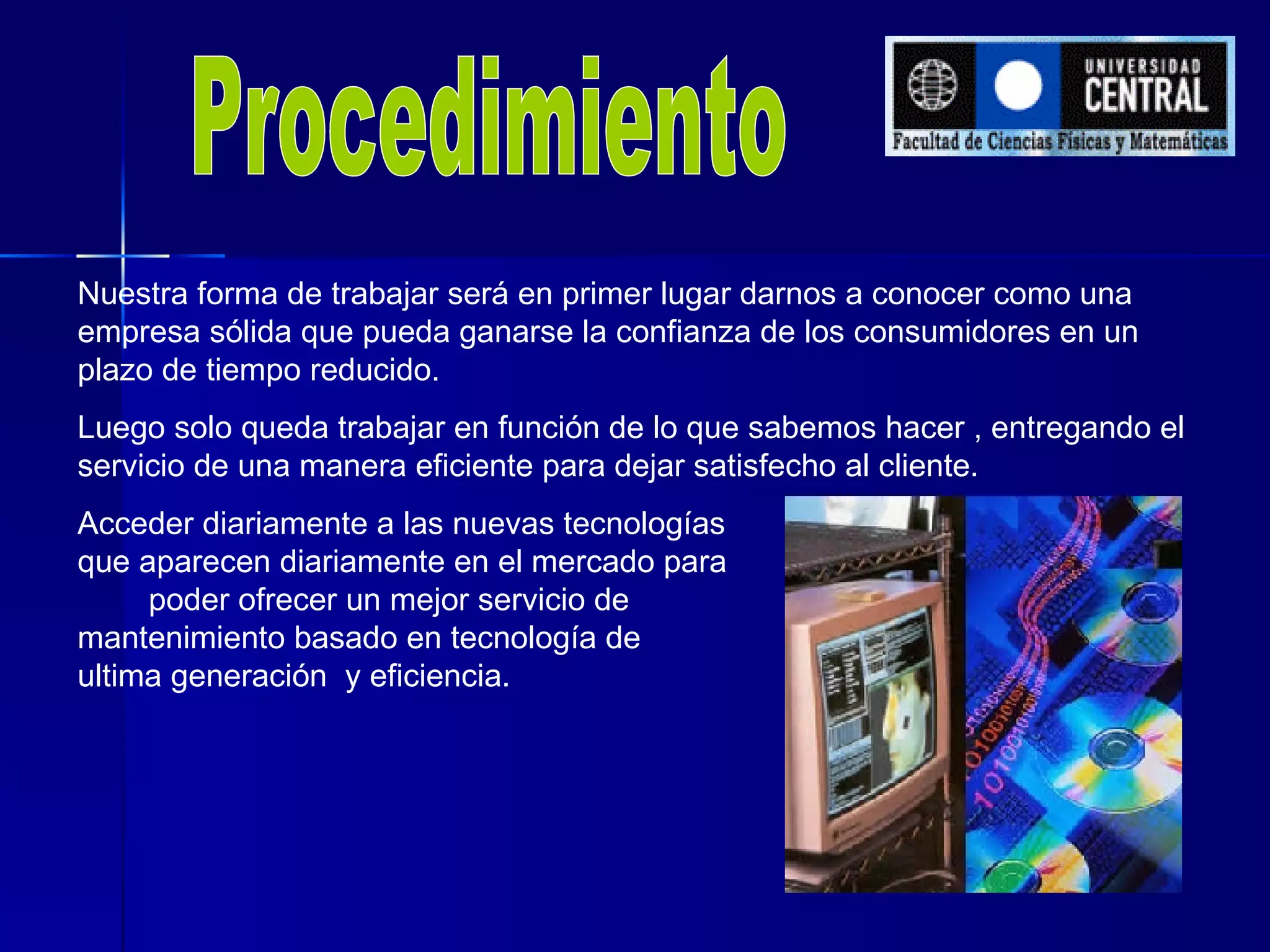 Procedimiento Nuestra forma de trabajar será en primer lugar darnos a conocer como una empresa sólida que pueda ganarse la confianza de los consumidores en un plazo de tiempo reducido. Luego solo queda trabajar en función de lo que sabemos hacer , entregando el servicio de una manera eficiente para dejar satisfecho al cliente. Acceder diariamente a las nuevas tecnologías  que aparecen diariamente en el mercado para  poder ofrecer un mejor servicio de  mantenimiento basado en tecnología de  ultima generación  y eficiencia.  
