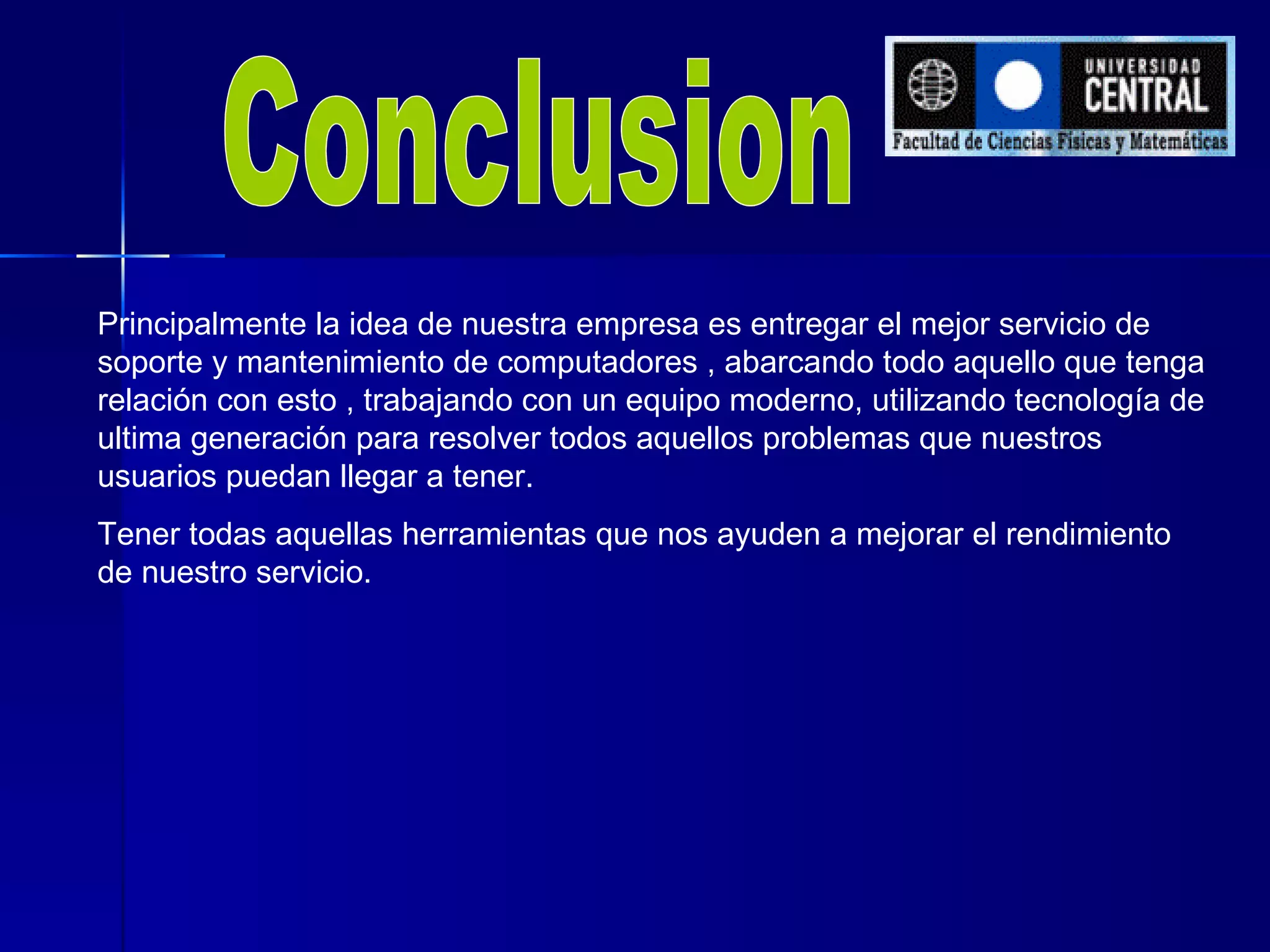 Conclusion Principalmente la idea de nuestra empresa es entregar el mejor servicio de soporte y mantenimiento de computadores , abarcando todo aquello que tenga relación con esto , trabajando con un equipo moderno, utilizando tecnología de ultima generación para resolver todos aquellos problemas que nuestros usuarios puedan llegar a tener.  Tener todas aquellas herramientas que nos ayuden a mejorar el rendimiento de nuestro servicio. 