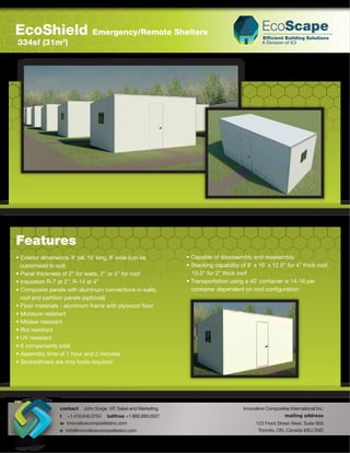 EcoShield                      Emergency/Remote Shelters
334sf (31m )      2




Features
• Exterior dimensions: 8’ tall, 16’ long, 8’ wide (can be        • Capable of disassembly and reassembly
  customized to suit)                                            • Stacking capability of 8’ x 16’ x 12.5” for 4” thick roof,
• Panel thickness of 2” for walls, 2” or 4” for roof               10.5“ for 2” thick roof
• Insulation R-7 at 2”, R-14 at 4”                               • Transportation using a 40’ container is 14-16 per
• Composite panels with aluminum connections in walls,             container dependent on roof conﬁguration
  roof and partition panels (optional)
• Floor materials - aluminum frame with plywood ﬂoor
• Moisture resistant
• Mildew resistant
• Rot resistant
• UV resistant
• 6 components total
• Assembly time of 1 hour and 2 minutes
• Screwdrivers are only tools required




                 contact   John Sorge, V.P Sales and Marketing
                                          .                                              Innovative Composites International Inc.
                 t +1.416.646.0754 tollfree +1.866.989.0507                                                 mailing address
                 w innovativecompositesinc.com                                                 123 Front Street West, Suite 905
                 e info@innovativecompositesinc.com                                             Toronto, ON, Canada M5J 2M2
 
