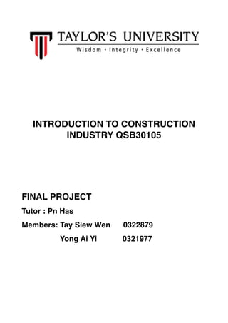 !
!
!
INTRODUCTION TO CONSTRUCTION
INDUSTRY QSB30105!
!
!
!
FINAL PROJECT!
Tutor : Pn Has!
Members: Tay Siew Wen 0322879!
Yong Ai Yi 0321977 !
!
!
 