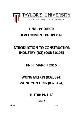 FINAL PROJECT:
DEVELOPMENT PROPOSAL:
INTRODUCTION TO CONSTRUCTION
INDUSTRY (ICI) (QSB 30105)
FNBE MARCH 2015
WONG MEI XIN (0323824)
WONG YUN TENG (0323454)
TUTOR: PN HAS
INDEX
INDEX …1
 
