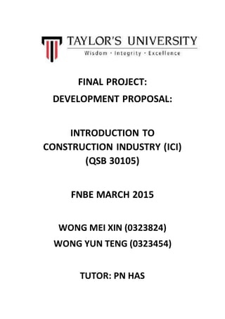 FINAL PROJECT:
DEVELOPMENT PROPOSAL:
INTRODUCTION TO
CONSTRUCTION INDUSTRY (ICI)
(QSB 30105)
FNBE MARCH 2015
WONG MEI XIN (0323824)
WONG YUN TENG (0323454)
TUTOR: PN HAS
 