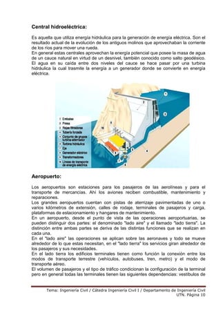 Tema: Ingeniería Civil / Cátedra Ingeniería Civil I / Departamento de Ingeniería Civil
UTN. Página 10
Central hidroeléctrica:
Es aquella que utiliza energía hidráulica para la generación de energía eléctrica. Son el
resultado actual de la evolución de los antiguos molinos que aprovechaban la corriente
de los ríos para mover una rueda.
En general estas centrales aprovechan la energía potencial que posee la masa de agua
de un cauce natural en virtud de un desnivel, también conocido como salto geodésico.
El agua en su caída entre dos niveles del cauce se hace pasar por una turbina
hidráulica la cual trasmite la energía a un generador donde se convierte en energía
eléctrica.
Aeropuerto:
Los aeropuertos son estaciones para los pasajeros de las aerolíneas y para el
transporte de mercancías. Ahí los aviones reciben combustible, mantenimiento y
reparaciones.
Los grandes aeropuertos cuentan con pistas de aterrizaje pavimentadas de uno o
varios kilómetros de extensión, calles de rodaje, terminales de pasajeros y carga,
plataformas de estacionamiento y hangares de mantenimiento.
En un aeropuerto, desde el punto de vista de las operaciones aeroportuarias, se
pueden distinguir dos partes: el denominado "lado aire" y el llamado "lado tierra". La
distinción entre ambas partes se deriva de las distintas funciones que se realizan en
cada una.
En el "lado aire" las operaciones se aplican sobre las aeronaves y todo se mueve
alrededor de lo que estas necesitan, en el "lado tierra" los servicios giran alrededor de
los pasajeros y sus necesidades.
En el lado tierra los edificios terminales tienen como función la conexión entre los
modos de transporte terrestre (vehículos, autobuses, tren, metro) y el modo de
transporte aéreo.
El volumen de pasajeros y el tipo de tráfico condicionan la configuración de la terminal
pero en general todas las terminales tienen las siguientes dependencias: vestíbulos de
 