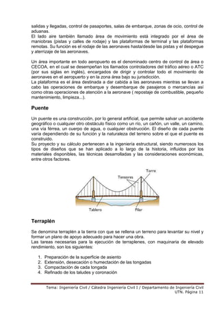 Tema: Ingeniería Civil / Cátedra Ingeniería Civil I / Departamento de Ingeniería Civil
UTN. Página 11
salidas y llegadas, control de pasaportes, salas de embarque, zonas de ocio, control de
aduanas.
El lado aire también llamado área de movimiento está integrado por el área de
maniobras (pistas y calles de rodaje) y las plataformas de terminal y las plataformas
remotas. Su función es el rodaje de las aeronaves hasta/desde las pistas y el despegue
y aterrizaje de las aeronaves.
Un área importante en todo aeropuerto es el denominado centro de control de área o
CECOA, en el cual se desempeñan los llamados controladores del tráfico aéreo o ATC
(por sus siglas en inglés), encargados de dirigir y controlar todo el movimiento de
aeronaves en el aeropuerto y en la zona área bajo su jurisdicción.
La plataforma es el área destinada a dar cabida a las aeronaves mientras se llevan a
cabo las operaciones de embarque y desembarque de pasajeros o mercancías así
como otras operaciones de atención a la aeronave ( repostaje de combustible, pequeño
mantenimiento, limpieza...).
Puente
Un puente es una construcción, por lo general artificial, que permite salvar un accidente
geográfico o cualquier otro obstáculo físico como un río, un cañón, un valle, un camino,
una vía férrea, un cuerpo de agua, o cualquier obstrucción. El diseño de cada puente
varía dependiendo de su función y la naturaleza del terreno sobre el que el puente es
construido.
Su proyecto y su cálculo pertenecen a la ingeniería estructural, siendo numerosos los
tipos de diseños que se han aplicado a lo largo de la historia, influidos por los
materiales disponibles, las técnicas desarrolladas y las consideraciones económicas,
entre otros factores.
Terraplén
Se denomina terraplén a la tierra con que se rellena un terreno para levantar su nivel y
formar un plano de apoyo adecuado para hacer una obra.
Las tareas necesarias para la ejecución de terraplenes, con maquinaria de elevado
rendimiento, son los siguientes:
1. Preparación de la superficie de asiento
2. Extensión, desecación o humectación de las tongadas
3. Compactación de cada tongada
4. Refinado de los taludes y coronación
 