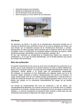 Tema: Ingeniería Civil / Cátedra Ingeniería Civil I / Departamento de Ingeniería Civil
UTN. Página 13
• Transmitir el peso a los cimientos.
• Mantener la disposición de la tierra.
• Unir la estructura a las vías de acceso.
• Servir de apoyo a un arco dentro de una estructura
Estribos de un puente en construcción.
Vía férrea:
Se denomina vía férrea a la parte de la infraestructura ferroviaria formada por el
conjunto de elementos que conforman el sitio por el cual se desplazan los trenes. Las
vías férreas son el elemento esencial de la infraestructura ferroviaria y constan,
básicamente, de rieles apoyados sobre traviesas que se disponen dentro de una capa
de balasto. Para su construcción es necesario realizar movimiento de suelos y obras
existentes (puentes, alcantarillas, muros de contención, drenajes, etc.).
En las vías modernas se complementa la infraestructura básica con sistemas de
señalización y, en el caso de líneas electrificadas, con el tendido eléctrico que provee
de energía a las locomotoras.
Muro de contención:
El carácter fundamental de los muros es el de servir de elemento de contención de un
terreno, que en unas ocasiones es un terreno natural y en otras un relleno artificial (ver
figura). En la situación anterior, el cuerpo del muro trabaja esencialmente a flexión y la
compresión vertical debida a su propio peso es generalmente despreciable.
Sin embargo, en ocasiones el muro desempeña una segunda misión que es la de
transmitir cargas verticales al terreno, desempeñando una función de cimiento. La
carga vertical puede venir de una cubierta situada sensiblemente a nivel del terreno o
puede ser producida también por uno o varios forjados apoyados sobre el muro y por
pilares que apoyan en su coronación transmitiéndole las cargas de las plantas
superiores.
Las formas de funcionamiento del muro de contención y del de sótano, son
considerablemente diferentes. En el primer caso el muro se comporta como un voladizo
empotrado en el cimiento, mientras que en el segundo el muro se apoya o ancla en los
forjados, y a nivel de cimentación el rozamiento entre cimiento y suelo hace que sea
innecesaria casi siempre la disposición de ningún otro apoyo
 