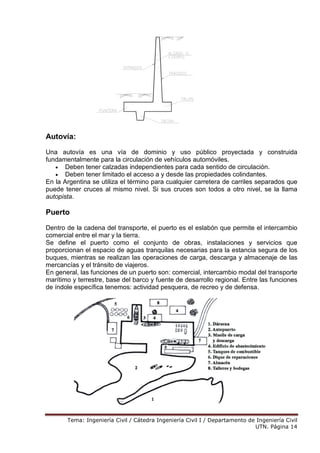 Tema: Ingeniería Civil / Cátedra Ingeniería Civil I / Departamento de Ingeniería Civil
UTN. Página 14
Autovía:
Una autovía es una vía de dominio y uso público proyectada y construida
fundamentalmente para la circulación de vehículos automóviles.
• Deben tener calzadas independientes para cada sentido de circulación.
• Deben tener limitado el acceso a y desde las propiedades colindantes.
En la Argentina se utiliza el término para cualquier carretera de carriles separados que
puede tener cruces al mismo nivel. Si sus cruces son todos a otro nivel, se la llama
autopista.
Puerto
Dentro de la cadena del transporte, el puerto es el eslabón que permite el intercambio
comercial entre el mar y la tierra.
Se define el puerto como el conjunto de obras, instalaciones y servicios que
proporcionan el espacio de aguas tranquilas necesarias para la estancia segura de los
buques, mientras se realizan las operaciones de carga, descarga y almacenaje de las
mercancías y el tránsito de viajeros.
En general, las funciones de un puerto son: comercial, intercambio modal del transporte
marítimo y terrestre, base del barco y fuente de desarrollo regional. Entre las funciones
de índole específica tenemos: actividad pesquera, de recreo y de defensa.
 