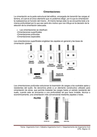 Tema: Ingeniería Civil / Cátedra Ingeniería Civil I / Departamento de Ingeniería Civil
UTN. Página 15
Cimentaciones:
La cimentación es la parte estructural del edificio, encargada de transmitir las cargas al
terreno, el cual es el único elemento que no podemos elegir, por lo que la cimentación
la realizaremos en función del mismo . Al mismo tiempo este no se encuentra todo a la
misma profundidad por lo que eso será otro motivo que nos influye en la decisión de la
elección de la cimentación adecuada.
• Las cimentaciones se clasifican:
-Cimentaciones superficiales
-Cimentaciones profundas
-Cimentaciones especiales
Las cimentaciones superficiales engloban las zapatas en general y las losas de
cimentación (platea).
Las cimentaciones profundas solucionan la trasmisión de cargas a los sustratos aptos y
resistentes del suelo. Se denomina pilote a un elemento constructivo utilizado para
cimentación de obras, que permite trasladar las cargas hasta un estrato resistente del
suelo, cuando este se encuentra a una profundidad tal que hace inviable, técnica o
económicamente, una cimentación más convencional mediante zapatas o losas.
 