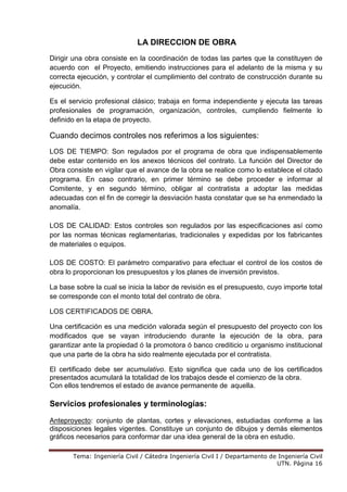 Tema: Ingeniería Civil / Cátedra Ingeniería Civil I / Departamento de Ingeniería Civil
UTN. Página 16
LA DIRECCION DE OBRA
Dirigir una obra consiste en la coordinación de todas las partes que la constituyen de
acuerdo con el Proyecto, emitiendo instrucciones para el adelanto de la misma y su
correcta ejecución, y controlar el cumplimiento del contrato de construcción durante su
ejecución.
Es el servicio profesional clásico; trabaja en forma independiente y ejecuta las tareas
profesionales de programación, organización, controles, cumpliendo fielmente lo
definido en la etapa de proyecto.
Cuando decimos controles nos referimos a los siguientes:
LOS DE TIEMPO: Son regulados por el programa de obra que indispensablemente
debe estar contenido en los anexos técnicos del contrato. La función del Director de
Obra consiste en vigilar que el avance de la obra se realice como lo establece el citado
programa. En caso contrario, en primer término se debe proceder e informar al
Comitente, y en segundo término, obligar al contratista a adoptar las medidas
adecuadas con el fin de corregir la desviación hasta constatar que se ha enmendado la
anomalía.
LOS DE CALIDAD: Estos controles son regulados por las especificaciones así como
por las normas técnicas reglamentarias, tradicionales y expedidas por los fabricantes
de materiales o equipos.
LOS DE COSTO: El parámetro comparativo para efectuar el control de los costos de
obra lo proporcionan los presupuestos y los planes de inversión previstos.
La base sobre la cual se inicia la labor de revisión es el presupuesto, cuyo importe total
se corresponde con el monto total del contrato de obra.
LOS CERTIFICADOS DE OBRA.
Una certificación es una medición valorada según el presupuesto del proyecto con los
modificados que se vayan introduciendo durante la ejecución de la obra, para
garantizar ante la propiedad ó la promotora ó banco crediticio u organismo institucional
que una parte de la obra ha sido realmente ejecutada por el contratista.
El certificado debe ser acumulativo. Esto significa que cada uno de los certificados
presentados acumulará la totalidad de los trabajos desde el comienzo de la obra.
Con ellos tendremos el estado de avance permanente de aquella.
Servicios profesionales y terminologías:
Anteproyecto: conjunto de plantas, cortes y elevaciones, estudiadas conforme a las
disposiciones legales vigentes. Constituye un conjunto de dibujos y demás elementos
gráficos necesarios para conformar dar una idea general de la obra en estudio.
 