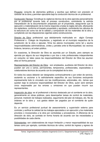 Tema: Ingeniería Civil / Cátedra Ingeniería Civil I / Departamento de Ingeniería Civil
UTN. Página 17
Proyecto: conjunto de elementos gráficos y escritos que definen con precisión el
carácter de la obra y permitan ejecutarla bajo la conducción técnica de un profesional.
Conducción Técnica: Constituye la vigilancia técnica de la obra ejercida personalmente
por el profesional durante todo el proceso constructivo, controlando la estricta
interpretación de la documentación preparada por el proyectista, asegurando que la
ejecución o materialización de la misma responda a todas la reglas del arte, efectuando
los replanteos, conforme al trazado proyectado y aprobado, controlando los cálculos de
la estructura así como los de la calidad y composición de los materiales de la obra y
cumpliendo con las disposiciones vigentes sobre construcciones.
Director de Obra: profesional. que debidamente matriculado en algún Consejo
Profesional o Colegio de Arquitectos, y registrado en el municipio respectivo de la
jurisdicción de la obra a ejecutar, firma los planos municipales como tal y asume
responsabilidades administrativas, civiles y penales ante la Municipalidad, los vecinos
linderos, terceros y el orden público.
En ocasiones, la Dirección de Obra es asumida por un Estudio, pero siempre es
ejercida por alguno de sus integrantes o por dos o más profesionales independientes
en conjunto; en tales casos las responsabilidades del Director de Obra las asumen
ellos en forma personal.
Representantes del Director de Obra : son empleados, auxiliares del Director de obra;
pueden ser uno o varios, permanentes, temporarios, profesionales, especialistas o
colaboradores técnicos de acuerdo con la complejidad de la obra.
En todos los casos deberán ser designados contractualmente o por orden de servicio,
acotando su accionar a lo estrictamente específico de sus funciones excluyendo
expresamente todo lo vinculado con las modificaciones, adicionales, etc., temas que
quedan bajo la exclusiva responsabilidad del Director de Obra, quien será siempre
único responsable por los errores u omisiones en que puedan incurrir sus
representantes.
Inspección de obra: es el profesional o técnico destacado por el comitente en la obra,
generalmente en obras públicas, para desempeñar tareas de control de materiales,
personal, medición de trabajos realizados, seguimiento del plan de trabajos, etc. No da
órdenes en la obra y sus gastos deben ser pagados por el comitente de quién
depende.
Es un servicio profesional puntual de asesoramiento y supervisión externa para
controlar y verificar la calidad de los trabajos ejecutados o en ejecución y los materiales
provistos o incorporados a la obra por contratistas y proveedores. A diferencia de la
dirección de obra, se contrata en forma horaria de acuerdo con las necesidades y
posibilidades de cada cliente.
Sobrestantes: son colaboradores de mayor limitación y menor responsabilidad de sus
tareas como por ejemplo, controles técnicos de rutina, control de ingreso y egreso de
 