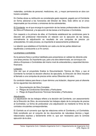 Tema: Ingeniería Civil / Cátedra Ingeniería Civil I / Departamento de Ingeniería Civil
UTN. Página 18
materiales, controles de personal, mediciones, etc., y mayor permanencia en obra con
horario completo.
En Ciertas obras su retribución es considerada gasto especial, pagado por el Comitente
en forma adicional a los honorarios del Director de Obra. Este último es el único
responsable por los errores u omisiones de los sobrestantes.
El Comitente: es el que encarga la supervisión de las tareas profesionales de Dirección
de Obra al Profesional, y la ejecución de las tareas a la Empresa o Contratista.
Con respecto a la primera de ellas, el Comitente establecerá las condiciones para la
elección del profesional interviniente en relación con la ejecución de las tareas,
normalmente la adjudicación es resultado de una compulsa de precios y/o
antecedentes. En este proceso, es importante el asesoramiento profesional.
La relación que establece el Comitente con cada una de las partes deberá ser
equilibrada y conducente a un fin común.
La empresa o contratista:
Es la persona física o jurídica habilitada para presentarse en calidad de oferente ante
una tarea precisa. Es importante que, para una obra determinada, se convoque a la
oferta a Empresas o Contratistas del mismo nivel de antecedentes y capacidad técnico-
financiera.
Licitación:
Una vez que el proyectista finaliza la Documentación Técnica de Obra, y que el
Comitente ha tomado la decisión efectiva de ejecutarla, la Dirección de Obra resuelve
el llamado a una compulsa de precios entre varios Oferentes del rubro.
Es condición básica para llevar a buen término una licitación, disponer para el oferente
de los siguientes tres elementos:
• Documentación de Obra Completa
• Pliegos de Condiciones Generales y Particulares
• Pliego de Especificaciones Técnicas Generales y Particulares
Adjudicación:
La adjudicación de los trabajos refiere a la decisión del Comitente, con asesoramiento
de la Dirección de Obra, de encomendar los trabajos objeto de la compulsa de precios
al Contratista. La forma de protocolizar una adjudicación es mediante la firma de los
contratos vinculantes correspondientes.
El Contrato es el convenio que rige las relaciones entre el Comitente y el Contratista.
Está constituido por el conjunto de los documentos de naturaleza técnica y legal,
relacionados expresa y tácitamente entre sí, que son necesarios para la correcta
ejecución de la obra.
 