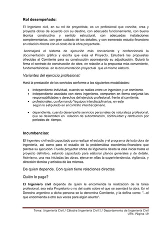 Tema: Ingeniería Civil / Cátedra Ingeniería Civil I / Departamento de Ingeniería Civil
UTN. Página 19
Rol desempeñado:
El Ingeniero civil, en su rol de proyectista, es un profesional que concibe, crea y
proyecta obras de acuerdo con su destino, con adecuado funcionamiento, con buena
técnica constructiva y sentido estructural, con adecuadas instalaciones
complementarias, con gran cuidado de los detalles, y con esmerado estudio financiero
en relación directa con el costo de la obra proyectada.
Aconsejará el sistema de ejecución más conveniente y confeccionará la
documentación gráfica y escrita que exija el Proyecto. Estudiará las propuestas
ofrecidas al Comitente para su construcción aconsejando su adjudicación. Guiará la
firma el contrato de construcción de obra, en relación a la propuesta más conveniente,
fundamentándose en la documentación proyectual que el mismo elaboró.
Variantes del ejercicio profesional:
Hará la prestación de los servicios conforme a las siguientes modalidades:
• independiente individual, cuando se realiza entre un ingeniero y un comitente.
• independiente asociado con otros ingenieros, comparten en forma conjunta las
responsabilidades y derechos del ejercicio profesional, frente al comitente.
• profesionales, conformando "equipos interdisciplinarios, en este
según lo estipulado en el contrato interdisciplinario.
• dependiente, cuando desempeña servicios personales de naturaleza profesional,
que se desarrollen en relación de subordinación, continuidad y retribución por
periodos de tiempo.
Incumbencias:
El Ingeniero civil está capacitado para realizar el estudio y el programa de toda obra de
ingeniería, así como para el estudio de la problemática económico-financiera que
plantea su ejecución. Puede proyectar obras de ingeniería desde la idea inicial hasta el
proyecto definitivo, estando capacitado para elaborar planos generales y de detalle.
Asimismo, una vez iniciadas las obras, ejerce en ellas la superintendencia, vigilancia, y
dirección técnica y artística de las mismas.
De quien depende. Con quien tiene relaciones directas
Quién le paga?
El Ingeniero civil depende de quién le encomienda la realización de la tarea
profesional, sea esta Propietario o no del suelo sobre el que se asentará la obra. En el
Derecho argentino a dicha persona se la denomina Comitente, y la defina como: "...el
que encomienda a otro sus veces para algún asunto".
 