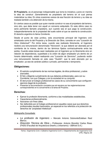 Tema: Ingeniería Civil / Cátedra Ingeniería Civil I / Departamento de Ingeniería Civil
UTN. Página 20
El Propietario, es el personaje indispensable que toma la iniciativa y pone en marcha
la idea de construir .Generalmente es propietario del terreno en el cual piensa
materializar su idea. En otras ocasiones carece de esa fracción de terreno y su idea se
traslada también a la obtención de la misma.
En ciertos casos es posible que quien mande construir no sea el propietario del terreno,
sino otro, que debe tener con aquél un convenio estipulado. En este último caso no
sería pertinente llamarlo propietario, aun cuando sea el que paga la construcción,
independientemente de la propiedad del suelo sobre el que se asienta la construcción.
El derecho argentino lo llama Comitente.
Desde el punto de vista jurídico, esta encomienda principal del Ingeniero civil;
sintetizada como la del Proyecto y la Dirección de Obra, consiste en una "Locación de
Obra Intelectual".' Por dicha tarea, cuando sea realizada libremente, el Ingeniero
recibirá una remuneración denominada "Honorario", la que deberá ser abonada por el
comitente de la misma, dentro de los términos fijados contractualmente entre las
partes. Cuando estas tareas sean realizadas por el Ingeniero ya no libremente sino en
relación de dependencia, supeditado a la orden de algún empleador y/o dentro de un
horario determinado, estará realizando una "Locación de Servicios", pudiendo recibir
una remuneración llamada en este caso "Sueldo", que le será abonado por su
empleador, ya sea de carácter público o privado, permanente o temporario.
Obligaciones:
• El estricto cumplimiento de las normas legales, de ética profesional, y sobre
aranceles.
• El fiel y diligente cumplimiento de sus deberes profesionales, para con su
Comitente, con sus Colegas y con la sociedad en su conjunto.
• El denunciar al Colegio profesional los casos de su conocimiento que configuren
ejercicio ilegal de la profesión.
• Presentar la documentación completa que sé requiera por las reglamentaciones
correspondientes en lo concerniente a la tarea de Proyecto.
Derechos:
• Ejercer la profesión libremente, conforme a las modalidades establecidas.
• Capacitarse profesionalmente.
• Asociarse con fines útiles.
• Ser defendido por el Colegio profesional en aquellos casos que sus derechos
profesionales resulten lesionados, en especial en los referidos a la protección de
derechos de “propiedad intelectual”.
Bibliografía Consultada:
• La profesión de Ingeniero – Marcelo Antonio Sobrevila/Estéban Raúl
Blanco.
• Dirección Técnica de Obra - Profesores: Antonio Bizzotto/ Carlos Risso
(FADU (Facultad de Arquitectura Diseño y Urbanismo) - UBAnet S.A.)
 