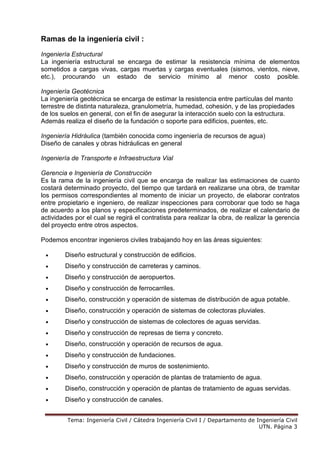 Tema: Ingeniería Civil / Cátedra Ingeniería Civil I / Departamento de Ingeniería Civil
UTN. Página 3
Ramas de la ingeniería civil :
Ingeniería Estructural
La ingeniería estructural se encarga de estimar la resistencia mínima de elementos
sometidos a cargas vivas, cargas muertas y cargas eventuales (sismos, vientos, nieve,
etc.), procurando un estado de servicio mínimo al menor costo posible.
Ingeniería Geotécnica
La ingeniería geotécnica se encarga de estimar la resistencia entre partículas del manto
terrestre de distinta naturaleza, granulometría, humedad, cohesión, y de las propiedades
de los suelos en general, con el fin de asegurar la interacción suelo con la estructura.
Además realiza el diseño de la fundación o soporte para edificios, puentes, etc.
Ingeniería Hidráulica (también conocida como ingeniería de recursos de agua)
Diseño de canales y obras hidráulicas en general
Ingeniería de Transporte e Infraestructura Vial
Gerencia e Ingeniería de Construcción
Es la rama de la ingeniería civil que se encarga de realizar las estimaciones de cuanto
costará determinado proyecto, del tiempo que tardará en realizarse una obra, de tramitar
los permisos correspondientes al momento de iniciar un proyecto, de elaborar contratos
entre propietario e ingeniero, de realizar inspecciones para corroborar que todo se haga
de acuerdo a los planos y especificaciones predeterminados, de realizar el calendario de
actividades por el cual se regirá el contratista para realizar la obra, de realizar la gerencia
del proyecto entre otros aspectos.
Podemos encontrar ingenieros civiles trabajando hoy en las áreas siguientes:
• Diseño estructural y construcción de edificios.
• Diseño y construcción de carreteras y caminos.
• Diseño y construcción de aeropuertos.
• Diseño y construcción de ferrocarriles.
• Diseño, construcción y operación de sistemas de distribución de agua potable.
• Diseño, construcción y operación de sistemas de colectoras pluviales.
• Diseño y construcción de sistemas de colectores de aguas servidas.
• Diseño y construcción de represas de tierra y concreto.
• Diseño, construcción y operación de recursos de agua.
• Diseño y construcción de fundaciones.
• Diseño y construcción de muros de sostenimiento.
• Diseño, construcción y operación de plantas de tratamiento de agua.
• Diseño, construcción y operación de plantas de tratamiento de aguas servidas.
• Diseño y construcción de canales.
 