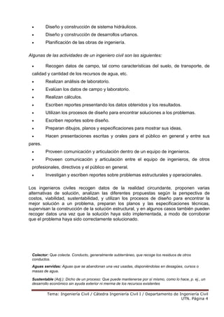 Tema: Ingeniería Civil / Cátedra Ingeniería Civil I / Departamento de Ingeniería Civil
UTN. Página 4
• Diseño y construcción de sistema hidráulicos.
• Diseño y construcción de desarrollos urbanos.
• Planificación de las obras de ingeniería.
Algunas de las actividades de un ingeniero civil son las siguientes:
• Recogen datos de campo, tal como características del suelo, de transporte, de
calidad y cantidad de los recursos de agua, etc.
• Realizan análisis de laboratorio.
• Evalúan los datos de campo y laboratorio.
• Realizan cálculos.
• Escriben reportes presentando los datos obtenidos y los resultados.
• Utilizan los procesos de diseño para encontrar soluciones a los problemas.
• Escriben reportes sobre diseño.
• Preparan dibujos, planos y especificaciones para mostrar sus ideas.
• Hacen presentaciones escritas y orales para el público en general y entre sus
pares.
• Proveen comunicación y articulación dentro de un equipo de ingenieros.
• Proveen comunicación y articulación entre el equipo de ingenieros, de otros
profesionales, directivos y el público en general.
• Investigan y escriben reportes sobre problemas estructurales y operacionales.
Los ingenieros civiles recogen datos de la realidad circundante, proponen varias
alternativas de solución, analizan las diferentes propuestas según la perspectiva de
costos, viabilidad, sustentabilidad, y utilizan los procesos de diseño para encontrar la
mejor solución a un problema, preparan los planos y las especificaciones técnicas,
supervisan la construcción de la solución estructural, y en algunos casos también pueden
recoger datos una vez que la solución haya sido implementada, a modo de corroborar
que el problema haya sido correctamente solucionado.
Colector: Que colecta. Conducto, generalmente subterráneo, que recoge los residuos de otros
conductos.
Aguas servidas: Aguas que se abandonan una vez usadas, disponiéndolas en desagües, cursos o
masas de agua.
Sustentable (Adj.): Dicho de un proceso: Que puede mantenerse por sí mismo, como lo hace, p. ej., un
desarrollo económico sin ayuda exterior ni merma de los recursos existentes
 
