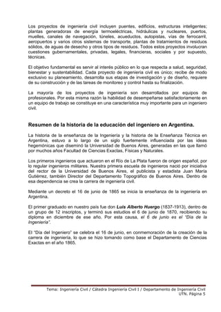 Tema: Ingeniería Civil / Cátedra Ingeniería Civil I / Departamento de Ingeniería Civil
UTN. Página 5
Los proyectos de ingeniería civil incluyen puentes, edificios, estructuras inteligentes;
plantas generadoras de energía termoeléctricas, hidráulicas y nucleares, puertos,
muelles, canales de navegación, túneles, acueductos, autopistas, vías de ferrocarril,
aeropuertos y varios otros sistemas de transporte, plantas de tratamientos de residuos
sólidos, de aguas de desecho y otros tipos de residuos. Todos estos proyectos involucran
cuestiones gubernamentales, privadas, legales, financieras, sociales y por supuesto,
técnicas.
El objetivo fundamental es servir al interés público en lo que respecta a salud, seguridad,
bienestar y sustentabilidad. Cada proyecto de ingeniería civil es único; recibe de modo
exclusivo su planeamiento, desarrolla sus etapas de investigación y de diseño, requiere
de su construcción y de las tareas de monitoreo y control hasta su finalización.
La mayoría de los proyectos de ingeniería son desarrollados por equipos de
profesionales. Por esta misma razón la habilidad de desempeñarse satisfactoriamente en
un equipo de trabajo se constituye en una característica muy importante para un ingeniero
civil.
Resumen de la historia de la educación del ingeniero en Argentina.
La historia de la enseñanza de la Ingeniería y la historia de la Enseñanza Técnica en
Argentina, estuvo a lo largo de un siglo fuertemente influenciada por las ideas
hegemónicas que diseminó la Universidad de Buenos Aires, generadas en las que llamó
por muchos años Facultad de Ciencias Exactas, Físicas y Naturales.
Los primeros ingenieros que actuaron en el Río de La Plata fueron de origen español, por
lo regular ingenieros militares. Nuestra primera escuela de ingenieros nació por iniciativa
del rector de la Universidad de Buenos Aires, el publicista y estadista Juan María
Gutiérrez, también Director del Departamento Topográfico de Buenos Aires. Dentro de
esa dependencia se crea la carrera de ingeniería civil.
Mediante un decreto el 16 de junio de 1865 se inicia la enseñanza de la ingeniería en
Argentina.
El primer graduado en nuestro país fue don Luis Alberto Huergo (1837-1913), dentro de
un grupo de 12 inscriptos, y terminó sus estudios el 6 de junio de 1870, recibiendo su
diploma en diciembre de ese año. Por esta causa, el 6 de junio es el “Día de la
Ingeniería”.
El “Día del Ingeniero” se celebra el 16 de junio, en conmemoración de la creación de la
carrera de ingeniería, lo que se hizo tomando como base el Departamento de Ciencias
Exactas en el año 1865.
 