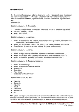 Tema: Ingeniería Civil / Cátedra Ingeniería Civil I / Departamento de Ingeniería Civil
UTN. Página 6
Infraestructura
Se denomina infraestructura urbana, al conjunto básico y de soporte para el desarrollo
de cualquier realización de actividad o funcionamiento necesario en la organización
estructural de la ciudad bajo aspectos físicos, sociales, económicos, reglamentarios,
etc.
Comprende:
Las infraestructuras de Transporte.
• Terrestre: vías (caminos, carreteras o autopistas, líneas de ferrocarril y puentes).
• Marítimo: puertos y canales.
• Aéreo: aeropuertos.
Las infraestructuras energéticas.
• Redes de electricidad: alta tensión, mediana tensión, baja tensión, transformación,
distribución y Alumbrado público.
• Redes de combustibles: oleoductos, gasoductos, concentradoras, distribución.
• Otras fuentes de energía: presas, eólicas, térmicas, nucleares, etc.
Las infraestructuras sanitarias.
• Redes de agua potable: embalses, depósitos, tratamiento y distribución.
• Redes de desagüe: Alcantarillado o saneamiento y Estaciones depuradoras.
• Redes de reciclaje: Recogida de residuos, vertederos, incineradoras, ...
Las infraestructuras de Telecomunicaciones.
• Redes de telefonía fija
• Redes de televisión de señal cerrada
• Repetidoras
• Centralitas
• Fibra óptica
• Celdas de Telefonía Celular
Las infraestructuras de Usos.
• Vivienda
• Comercio
• Industria
• Salud
• Educación
• Recreación
• etc.
Fibra óptica: Tecnología que consiste un conducto generalmente de fibra de vidrio que transmite impulsos
luminosos normalmente emitidos por un láser. Este tipo de transmisión tiene la ventaja de que no se pierde
casi energía a la distancia (la señal no se debilita) y que no la afectan las posibles interferencias.
 