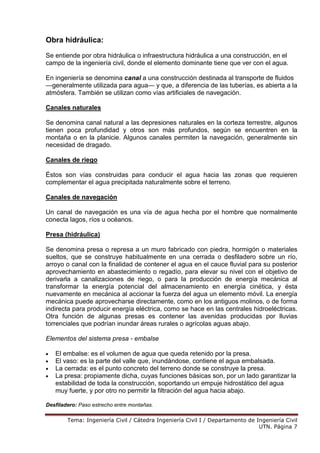 Tema: Ingeniería Civil / Cátedra Ingeniería Civil I / Departamento de Ingeniería Civil
UTN. Página 7
Obra hidráulica:
Se entiende por obra hidráulica o infraestructura hidráulica a una construcción, en el
campo de la ingeniería civil, donde el elemento dominante tiene que ver con el agua.
En ingeniería se denomina canal a una construcción destinada al transporte de fluidos
—generalmente utilizada para agua— y que, a diferencia de las tuberías, es abierta a la
atmósfera. También se utilizan como vías artificiales de navegación.
Canales naturales
Se denomina canal natural a las depresiones naturales en la corteza terrestre, algunos
tienen poca profundidad y otros son más profundos, según se encuentren en la
montaña o en la planicie. Algunos canales permiten la navegación, generalmente sin
necesidad de dragado.
Canales de riego
Éstos son vías construidas para conducir el agua hacia las zonas que requieren
complementar el agua precipitada naturalmente sobre el terreno.
Canales de navegación
Un canal de navegación es una vía de agua hecha por el hombre que normalmente
conecta lagos, ríos u océanos.
Presa (hidráulica)
Se denomina presa o represa a un muro fabricado con piedra, hormigón o materiales
sueltos, que se construye habitualmente en una cerrada o desfiladero sobre un río,
arroyo o canal con la finalidad de contener el agua en el cauce fluvial para su posterior
aprovechamiento en abastecimiento o regadío, para elevar su nivel con el objetivo de
derivarla a canalizaciones de riego, o para la producción de energía mecánica al
transformar la energía potencial del almacenamiento en energía cinética, y ésta
nuevamente en mecánica al accionar la fuerza del agua un elemento móvil. La energía
mecánica puede aprovecharse directamente, como en los antiguos molinos, o de forma
indirecta para producir energía eléctrica, como se hace en las centrales hidroeléctricas.
Otra función de algunas presas es contener las avenidas producidas por lluvias
torrenciales que podrían inundar áreas rurales o agrícolas aguas abajo.
Elementos del sistema presa - embalse
• El embalse: es el volumen de agua que queda retenido por la presa.
• El vaso: es la parte del valle que, inundándose, contiene el agua embalsada.
• La cerrada: es el punto concreto del terreno donde se construye la presa.
• La presa: propiamente dicha, cuyas funciones básicas son, por un lado garantizar la
estabilidad de toda la construcción, soportando un empuje hidrostático del agua
muy fuerte, y por otro no permitir la filtración del agua hacia abajo.
Desfiladero: Paso estrecho entre montañas.
 