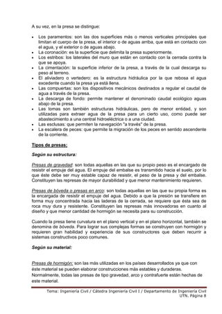 Tema: Ingeniería Civil / Cátedra Ingeniería Civil I / Departamento de Ingeniería Civil
UTN. Página 8
A su vez, en la presa se distingue:
• Los paramentos: son las dos superficies más o menos verticales principales que
limitan el cuerpo de la presa, el interior o de aguas arriba, que está en contacto con
el agua, y el exterior o de aguas abajo.
• La coronación: es la superficie que delimita la presa superiormente.
• Los estribos: los laterales del muro que están en contacto con la cerrada contra la
que se apoya.
• La cimentación: la superficie inferior de la presa, a través de la cual descarga su
peso al terreno.
• El aliviadero o vertedero: es la estructura hidráulica por la que rebosa el agua
excedente cuando la presa ya está llena.
• Las compuertas: son los dispositivos mecánicos destinados a regular el caudal de
agua a través de la presa.
• La descarga de fondo: permite mantener el denominado caudal ecológico aguas
abajo de la presa.
• Las tomas son también estructuras hidráulicas, pero de menor entidad, y son
utilizadas para extraer agua de la presa para un cierto uso, como puede ser
abastecimiento a una central hidroeléctrica o a una ciudad.
• Las esclusas: que permiten la navegación "a través" de la presa.
• La escalera de peces: que permite la migración de los peces en sentido ascendente
de la corriente.
Tipos de presas;
Según su estructura:
Presas de gravedad: son todas aquellas en las que su propio peso es el encargado de
resistir el empuje del agua. El empuje del embalse es transmitido hacia el suelo, por lo
que éste debe ser muy estable capaz de resistir, el peso de la presa y del embalse.
Constituyen las represas de mayor durabilidad y que menor mantenimiento requieren.
Presas de bóveda o presas en arco: son todas aquellas en las que su propia forma es
la encargada de resistir el empuje del agua. Debido a que la presión se transfiere en
forma muy concentrada hacia las laderas de la cerrada, se requiere que ésta sea de
roca muy dura y resistente. Constituyen las represas más innovadoras en cuanto al
diseño y que menor cantidad de hormigón se necesita para su construcción.
Cuando la presa tiene curvatura en el plano vertical y en el plano horizontal, también se
denomina de bóveda. Para lograr sus complejas formas se construyen con hormigón y
requieren gran habilidad y experiencia de sus constructores que deben recurrir a
sistemas constructivos poco comunes.
Según su material:
Presas de hormigón: son las más utilizadas en los países desarrollados ya que con
éste material se pueden elaborar construcciones más estables y duraderas.
Normalmente, todas las presas de tipo gravedad, arco y contrafuerte están hechas de
este material.
 