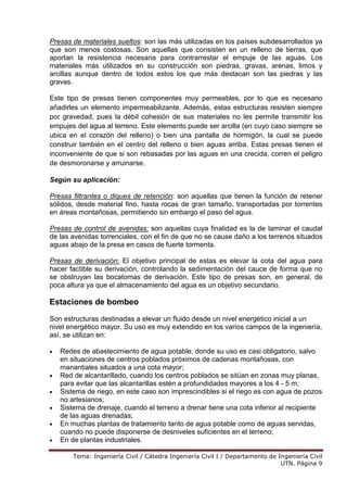 Tema: Ingeniería Civil / Cátedra Ingeniería Civil I / Departamento de Ingeniería Civil
UTN. Página 9
Presas de materiales sueltos: son las más utilizadas en los países subdesarrollados ya
que son menos costosas. Son aquellas que consisten en un relleno de tierras, que
aportan la resistencia necesaria para contrarrestar el empuje de las aguas. Los
materiales más utilizados en su construcción son piedras, gravas, arenas, limos y
arcillas aunque dentro de todos estos los que más destacan son las piedras y las
gravas.
Este tipo de presas tienen componentes muy permeables, por lo que es necesario
añadirles un elemento impermeabilizante. Además, estas estructuras resisten siempre
por gravedad, pues la débil cohesión de sus materiales no les permite transmitir los
empujes del agua al terreno. Este elemento puede ser arcilla (en cuyo caso siempre se
ubica en el corazón del relleno) o bien una pantalla de hormigón, la cual se puede
construir también en el centro del relleno o bien aguas arriba. Estas presas tienen el
inconveniente de que si son rebasadas por las aguas en una crecida, corren el peligro
de desmoronarse y arruinarse.
Según su aplicación:
Presas filtrantes o diques de retención: son aquellas que tienen la función de retener
sólidos, desde material fino, hasta rocas de gran tamaño, transportadas por torrentes
en áreas montañosas, permitiendo sin embargo el paso del agua.
Presas de control de avenidas: son aquellas cuya finalidad es la de laminar el caudal
de las avenidas torrenciales, con el fin de que no se cause daño a los terrenos situados
aguas abajo de la presa en casos de fuerte tormenta.
Presas de derivación: El objetivo principal de estas es elevar la cota del agua para
hacer factible su derivación, controlando la sedimentación del cauce de forma que no
se obstruyan las bocatomas de derivación. Este tipo de presas son, en general, de
poca altura ya que el almacenamiento del agua es un objetivo secundario.
Estaciones de bombeo
Son estructuras destinadas a elevar un fluido desde un nivel energético inicial a un
nivel energético mayor. Su uso es muy extendido en los varios campos de la ingeniería,
así, se utilizan en:
• Redes de abastecimiento de agua potable, donde su uso es casi obligatorio, salvo
en situaciones de centros poblados próximos de cadenas montañosas, con
manantiales situados a una cota mayor;
• Red de alcantarillado, cuando los centros poblados se sitúan en zonas muy planas,
para evitar que las alcantarillas estén a profundidades mayores a los 4 - 5 m;
• Sistema de riego, en este caso son imprescindibles si el riego es con agua de pozos
no artesianos;
• Sistema de drenaje, cuando el terreno a drenar tiene una cota inferior al recipiente
de las aguas drenadas;
• En muchas plantas de tratamiento tanto de agua potable como de aguas servidas,
cuando no puede disponerse de desniveles suficientes en el terreno;
• En de plantas industriales.
 