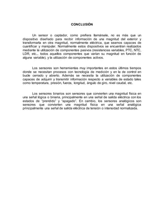 CONCLUSIÓN 
Un sensor o captador, como prefiera llamársele, no es más que un 
dispositivo diseñado para recibir información de una magnitud del exterior y 
transformarla en otra magnitud, normalmente eléctrica, que seamos capaces de 
cuantificar y manipular. Normalmente estos dispositivos se encuentran realizados 
mediante la utilización de componentes pasivos (resistencias variables, PTC, NTC, 
LDR, etc... todos aquellos componentes que varían su magnitud en función de 
alguna variable), y la utilización de componentes activos. 
Los sensores son herramientas muy importantes en estos últimos tiempos 
donde se necesitan procesos con tecnología de medición y en la de control en 
bucle cerrado y abierto. Además se necesita la utilización de componentes 
capaces de adquirir y transmitir información respecto a variables de estado tales 
como temperatura, presión, fuerza, longitud, ángulo de giro, nivel caudal, etc. 
Los sensores binarios son sensores que convierten una magnitud física en 
una señal lógica o binaria, principalmente en una señal de salida eléctrica con los 
estados de “prendido” y “apagado”. En cambio, los sensores analógicos son 
sensores que convierten una magnitud física en una señal analógica 
principalmente una señal de salida eléctrica de tensión o intensidad normalizada. 
 