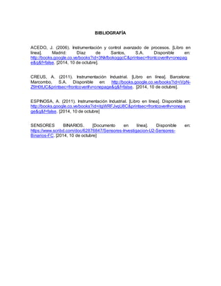BIBLIOGRAFÍA 
ACEDO, J. (2006). Instrumentación y control avanzado de procesos. [Libro en 
línea]. Madrid: Díaz de Santos, S.A. Disponible en: 
http://books.google.co.ve/books?id=3NkfbokoggcC&printsec=frontcover#v=onepag 
e&q&f=false. [2014, 10 de octubre]. 
CREUS, A. (2011). Instrumentación Industrial. [Libro en línea]. Barcelona: 
Marcombo, S.A. Disponible en: http://books.google.co.ve/books?id=iVpN-Z9H0tUC& 
printsec=frontcover#v=onepage&q&f=false. [2014, 10 de octubre]. 
ESPINOSA, A. (2011). Instrumentación Industrial. [Libro en línea]. Disponible en: 
http://books.google.co.ve/books?id=itgWRFJvqU8C&printsec=frontcover#v=onepa 
ge&q&f=false. [2014, 10 de octubre] 
SENSORES BINARIOS. [Documento en línea]. Disponible en: 
https://www.scribd.com/doc/62876847/Sensores-Investigacion-U2-Sensores- 
Binarios-FC. [2014, 10 de octubre] 
