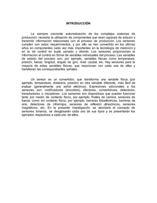 INTRODUCCIÓN 
La siempre creciente automatización de los complejos sistemas de 
producción, necesita la utilización de componentes que sean capaces de adquirir y 
transmitir información relacionada con el proceso de producción. Los sensores 
cumplen con estos requerimientos, y por ello se han convertido en los últimos 
años en componentes cada vez más importantes en la tecnología de medición y 
en la de control en bucle cerrado y abierto. Los sensores proporcionan la 
información al control en forma de variables individuales del proceso. Las variables 
de estado del proceso son, por ejemplo, variables físicas como temperatura, 
presión, fuerza, longitud, ángulo de giro, nivel, caudal, etc. Hay sensores para la 
mayoría de estas variables físicas, que reaccionan con cada una de ellas y 
transfieren las correspondientes señales. 
Un sensor es un convertidor, que transforma una variable física (por 
ejemplo, temperatura, distancia, presión) en otra variable diferente, más fácil de 
evaluar (generalmente una señal eléctrica). Expresiones adicionales a los 
sensores son: codificadores (encoders), efectores, convertidores, detectores, 
transductores o iniciadores. Los sensores son dispositivos que pueden funcionar 
tanto por medio de contacto físico, por ejemplo, finales de carrera, sensores de 
fuerza, como sin contacto físico, por ejemplo, barreras fotoeléctricas, barreras de 
aire, detectores de infrarrojos, sensores de reflexión ultrasónicos, sensores 
magnéticos, etc. En la presente investigación, se abordará el concepto de 
sensores binarios, se desglosarán cada uno de sus tipos y se presentarán los 
ejemplos respectivos a cada uno de ellos. 
 