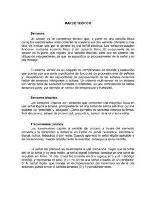 MARCO TEÓRICO 
Sensores 
Un sensor es un convertidor técnico que, a partir de una variable física 
como las mencionadas anteriormente, la convierte en otra variable diferente y más 
fácil de evaluar que por lo general es una señal eléctrica. Los sensores pueden 
funcionar mediante contacto físico y sin contacto físico. El componente de un 
sensor es la parte que registra una variable medida, pero que no permite una 
utilización independiente, ya que se especifica un procesamiento de la señal y un 
pre montaje. 
El sistema sensor es un conjunto de componentes de medida y evaluación 
que cuenta con una parte significativa de funciones de procesamiento de señales 
y dependiendo de las capacidades de procesamiento de las señales podemos 
hablar de sensores inteligentes o activos. Un sistema multi-sensor es un sistema 
con varios tipos de sensores similares o diferentes, es una combinación de varios 
sensores como por ejemplo un sensor de temperatura y humedad. 
Sensores binarios 
Los sensores binarios son sensores que convierten una magnitud física en 
una señal lógica o binaria, principalmente en una señal de salida eléctrica con los 
estados de “prendido” y “apagado”. Como ejemplos de sensores binarios tenemos: 
final de carrera, sensor de proximidad, presostato, sensor de nivel y termostato. 
Transmisores binarios 
Los transmisores captan la variable de proceso a través del elemento 
primario y la transmiten a distancia en forma de señal neumática, electrónica, 
digital, óptica, hidráulica o por radio. Cuando apareció la señal digital aplicable a 
los transmisores, mejoró notablemente la exactitud conseguida en la medida. 
La señal del proceso es muestreada a una frecuencia mayor que el doble 
del de la señal y de este modo, la señal digital obtenida consiste en una serie de 
impulsos en forma de bits. Cada bit consiste en dos signos, el 0 y el 1 (código 
binario), y representa el paso (1) o no (0) de una señal a través de un conductor. 
Si la señal digital que maneja el microprocesador del transmisor es de 8 bits 
entonces puede enviar 8 señales binarias (0 y 1) simultáneamente. 
 