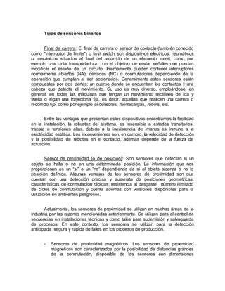 Tipos de sensores binarios 
Final de carrera: El final de carrera o sensor de contacto (también conocido 
como "interruptor de límite") o limit switch, son dispositivos eléctricos, neumáticos 
o mecánicos situados al final del recorrido de un elemento móvil, como por 
ejemplo una cinta transportadora, con el objetivo de enviar señales que puedan 
modificar el estado de un circuito. Internamente pueden contener interruptores 
normalmente abiertos (NA), cerrados (NC) o conmutadores dependiendo de la 
operación que cumplan al ser accionados. Generalmente estos sensores están 
compuestos por dos partes: un cuerpo donde se encuentran los contactos y una 
cabeza que detecta el movimiento. Su uso es muy diverso, empleándose, en 
general, en todas las máquinas que tengan un movimiento rectilíneo de ida y 
vuelta o sigan una trayectoria fija, es decir, aquellas que realicen una carrera o 
recorrido fijo, como por ejemplo ascensores, montacargas, robots, etc. 
Entre las ventajas que presentan estos dispositivos encontramos la facilidad 
en la instalación, la robustez del sistema, es insensible a estados transitorios, 
trabaja a tensiones altas, debido a la inexistencia de imanes es inmune a la 
electricidad estática. Los inconvenientes son, en cambio, la velocidad de detección 
y la posibilidad de rebotes en el contacto, además depende de la fuerza de 
actuación. 
Sensor de proximidad (o de posición): Son sensores que detectan si un 
objeto se halla o no en una determinada posición. La información que nos 
proporcionan es un “sí” o un “no” dependiendo de si el objeto alcanza o no lo 
posición definida. Algunas ventajas de los sensores de proximidad son que 
cuentan con una detección precisa y autómata de posiciones geométricas; 
características de conmutación rápidas; resistencia al desgaste; número ilimitado 
de ciclos de conmutación y cuenta además con versiones disponibles para la 
utilización en ambientes peligrosos. 
Actualmente, los sensores de proximidad se utilizan en muchas áreas de la 
industria por las razones mencionadas anteriormente. Se utilizan para el control de 
secuencias en instalaciones técnicas y como tales para supervisión y salvaguarda 
de procesos. En este contexto, los sensores se utilizan para la detección 
anticipada, segura y rápida de fallos en los procesos de producción. 
- Sensores de proximidad magnéticos: Los sensores de proximidad 
magnéticos son caracterizados por la posibilidad de distancias grandes 
de la conmutación, disponible de los sensores con dimensiones 
 