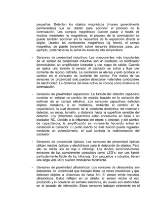 pequeñas. Detectan los objetos magnéticos (imanes generalmente 
permanentes) que se utilizan para accionar el proceso de la 
conmutación. Los campos magnéticos pueden pasar a través de 
muchos materiales no magnéticos, el proceso de la conmutación se 
puede también accionar sin la necesidad de la exposición directa al 
objeto. Usando los conductores magnéticos (ej. hierro), el campo 
magnético se puede transmitir sobre mayores distancias para, por 
ejemplo, poder llevarse la señal de áreas de alta temperatura. 
- Sensores de proximidad inductivos: Los componentes más importantes 
de un sensor de proximidad inductivo son un oscilador, un rectificador 
demodulador, un amplificador biestable y una etapa de salida. Cuando 
se aplica una tensión al sensor, el oscilador se activa y fluye una 
corriente de reposo definida. La oscilación se atenúa y esto produce un 
cambio en el consumo de corriente del sensor. Por medio de los 
sensores de proximidad solo pueden detectarse materiales conductores 
de electricidad. La distancia del área activa se conoce como distancia de 
conmutación. 
- Sensores de proximidad capacitivos: La función del detector capacitivo 
consiste en señalar un cambio de estado, basado en la variación del 
estímulo de un campo eléctrico. Los sensores capacitivos detectan 
objetos metálicos, o no metálicos, midiendo el cambio en la 
capacitancia, la cual depende de la constante dieléctrica del material a 
detectar, su masa, tamaño, y distancia hasta la superficie sensible del 
detector. Los detectores capacitivos están construidos en base a un 
oscilador RC. Debido a la influencia del objeto a detectar, y del cambio 
de capacitancia, la amplificación se incrementa haciendo entrar en 
oscilación el oscilador. El punto exacto de ésta función puede regularse 
mediante un potenciómetro, el cual controla la realimentación del 
oscilador. 
- Sensores de proximidad ópticos: Los sensores de proximidad ópticos 
utilizan medios ópticos y electrónicos para la detección de objetos. Para 
ello se utiliza una luz roja o infrarrojo. Los diodos semiconductores 
emisores de luz, comúnmente conocidos como LED’s; son una fuente 
particularmente fiable de luz infrarroja. Son pequeños y robustos, tienen 
una larga vida útil y pueden modularse fácilmente. 
- Sensores de proximidad ultrasónicos: Los sensores de ultrasonidos son 
detectores de proximidad que trabajan libres de roces mecánicos y que 
detectan objetos a distancias de hasta 8m. El sensor emite impulsos 
ultrasónicos. Estos reflejan en un objeto, el sensor recibe el eco 
producido y lo convierte en señales eléctricas, las cuales son elaboradas 
en el aparato de valoración. Estos sensores trabajan solamente en el 
 
