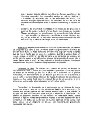 aire, y pueden detectar objetos con diferentes formas, superficies y de 
diferentes materiales. Los materiales pueden ser sólidos, líquidos o 
polvorientos, sin embargo han de ser deflectores de sonido. Los 
sensores trabajan según el tiempo de transcurso del eco, es decir, se 
valora la distancia temporal entre el impulso de emisión y el impulso del 
eco. 
- Sensores de proximidad neumáticos: Son detectores de presencia o 
ausencia de objetos mediante chorros de aire que detectan sin contacto. 
Algunas ventajas son: no son afectados por ambientes con brillo intenso, 
no son sensibles a influencias magnéticas y ondas sónicas, son 
seguros en ambientes de explosión, son seguros en ambientes de alta 
temperatura y la suciedad no influye en su funcionamiento. 
Presostato: El presostato también es conocido como interruptor de presión. 
Es un aparato que cierra o abre un circuito eléctrico dependiendo de la lectura de 
presión de un fluido. El fluido ejerce una presión sobre un pistón interno haciendo 
que se mueva hasta que se unen dos contactos. Cuando la presión baja, un 
resorte empuja el pistón en sentido contrario y los contactos se separan. Un 
tornillo permite ajustar la sensibilidad de disparo del presostato al aplicar más o 
menos fuerza sobre el pistón a través del resorte. Usualmente tienen dos ajustes 
independientes: la presión de encendido y la presión de apagado. 
Sensores de nivel: Se utilizan para conocer el estado de llenado de 
depósitos de líquidos o sólidos en forma de polvo o granulados. Estos dispositivos 
se basan en la medida ya sea de la altura de la sustancia, de la presión 
hidrostática, del desplazamiento de un flotador que descansa en la sustancia, o 
bien a partir de características eléctricas del líquido. En el caso de los sólidos, se 
basaran en los puntos fijos( máximo, mínimo) dentro de un recipiente, o en el 
accionar de un interruptor al ser alcanzado por el nivel de sólido. 
Termostato: Un termostato es el componente de un sistema de control 
simple que abre o cierra un circuito eléctrico en función de la temperatura. Su 
versión más simple consiste en una lámina metálica como la que utilizan los 
equipos de aire acondicionado para apagar o encender el compresor. Otro 
ejemplo lo podemos encontrar en los motores de combustión interna, donde 
controlan el flujo del líquido refrigerante que regresa al radiador dependiendo de la 
temperatura del motor. Se puede usar en diversos aparatos en los cuales actúa 
como sensor en un diagrama de bloques con realimentación previamente 
manipulado para su uso. 
 