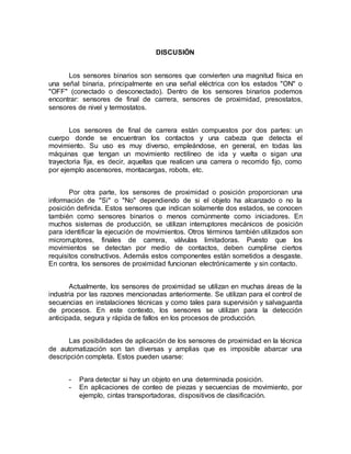 DISCUSIÓN 
Los sensores binarios son sensores que convierten una magnitud física en 
una señal binaria, principalmente en una señal eléctrica con los estados "ON" o 
"OFF" (conectado o desconectado). Dentro de los sensores binarios podemos 
encontrar: sensores de final de carrera, sensores de proximidad, presostatos, 
sensores de nivel y termostatos. 
Los sensores de final de carrera están compuestos por dos partes: un 
cuerpo donde se encuentran los contactos y una cabeza que detecta el 
movimiento. Su uso es muy diverso, empleándose, en general, en todas las 
máquinas que tengan un movimiento rectilíneo de ida y vuelta o sigan una 
trayectoria fija, es decir, aquellas que realicen una carrera o recorrido fijo, como 
por ejemplo ascensores, montacargas, robots, etc. 
Por otra parte, los sensores de proximidad o posición proporcionan una 
información de "Si" o "No" dependiendo de si el objeto ha alcanzado o no la 
posición definida. Estos sensores que indican solamente dos estados, se conocen 
también como sensores binarios o menos comúnmente como iniciadores. En 
muchos sistemas de producción, se utilizan interruptores mecánicos de posición 
para identificar la ejecución de movimientos. Otros términos también utilizados son 
microrruptores, finales de carrera, válvulas limitadoras. Puesto que los 
movimientos se detectan por medio de contactos, deben cumplirse ciertos 
requisitos constructivos. Además estos componentes están sometidos a desgaste. 
En contra, los sensores de proximidad funcionan electrónicamente y sin contacto. 
Actualmente, los sensores de proximidad se utilizan en muchas áreas de la 
industria por las razones mencionadas anteriormente. Se utilizan para el control de 
secuencias en instalaciones técnicas y como tales para supervisión y salvaguarda 
de procesos. En este contexto, los sensores se utilizan para la detección 
anticipada, segura y rápida de fallos en los procesos de producción. 
Las posibilidades de aplicación de los sensores de proximidad en la técnica 
de automatización son tan diversas y amplias que es imposible abarcar una 
descripción completa. Estos pueden usarse: 
- Para detectar si hay un objeto en una determinada posición. 
- En aplicaciones de conteo de piezas y secuencias de movimiento, por 
ejemplo, cintas transportadoras, dispositivos de clasificación. 
 