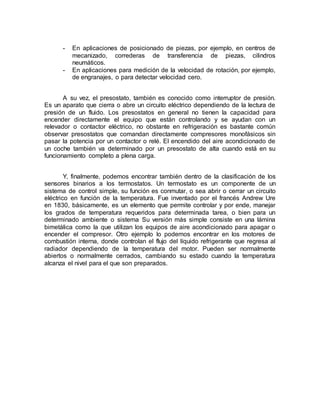 - En aplicaciones de posicionado de piezas, por ejemplo, en centros de 
mecanizado, correderas de transferencia de piezas, cilindros 
neumáticos. 
- En aplicaciones para medición de la velocidad de rotación, por ejemplo, 
de engranajes, o para detectar velocidad cero. 
A su vez, el presostato, también es conocido como interruptor de presión. 
Es un aparato que cierra o abre un circuito eléctrico dependiendo de la lectura de 
presión de un fluido. Los presostatos en general no tienen la capacidad para 
encender directamente el equipo que están controlando y se ayudan con un 
relevador o contactor eléctrico, no obstante en refrigeración es bastante común 
observar presostatos que comandan directamente compresores monofásicos sin 
pasar la potencia por un contactor o relé. El encendido del aire acondicionado de 
un coche también va determinado por un presostato de alta cuando está en su 
funcionamiento completo a plena carga. 
Y, finalmente, podemos encontrar también dentro de la clasificación de los 
sensores binarios a los termostatos. Un termostato es un componente de un 
sistema de control simple, su función es conmutar, o sea abrir o cerrar un circuito 
eléctrico en función de la temperatura. Fue inventado por el francés Andrew Ure 
en 1830, básicamente, es un elemento que permite controlar y por ende, manejar 
los grados de temperatura requeridos para determinada tarea, o bien para un 
determinado ambiente o sistema Su versión más simple consiste en una lámina 
bimetálica como la que utilizan los equipos de aire acondicionado para apagar o 
encender el compresor. Otro ejemplo lo podemos encontrar en los motores de 
combustión interna, donde controlan el flujo del líquido refrigerante que regresa al 
radiador dependiendo de la temperatura del motor. Pueden ser normalmente 
abiertos o normalmente cerrados, cambiando su estado cuando la temperatura 
alcanza el nivel para el que son preparados. 
 