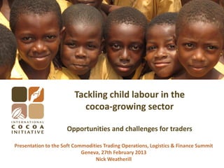 Tackling child labour in the
cocoa-growing sector
Opportunities and challenges for traders
Presentation to the Soft Commodities Trading Operations, Logistics & Finance Summit
Geneva, 27th February 2013
Nick Weatherill
 