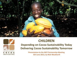 CHILDREN
Depending on Cocoa Sustainability Today
Delivering Cocoa Sustainability Tomorrow
Presentation to the WCF Partnership Meeting
6th June 2013, by Nick Weatherill
 