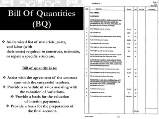  An itemized list of materials, parts,
and labor (with
their costs) required to construct, maintain,
or repair a specific structure.
Bill of quantity is to:
 Assist with the agreement of the contract
sum with the successful tenderer.
 Provide a schedule of rates assisting with
the valuation of variations.
 Provide a basis for the valuation
of interim payments.
 Provide a basis for the preparation of
the final account.
 